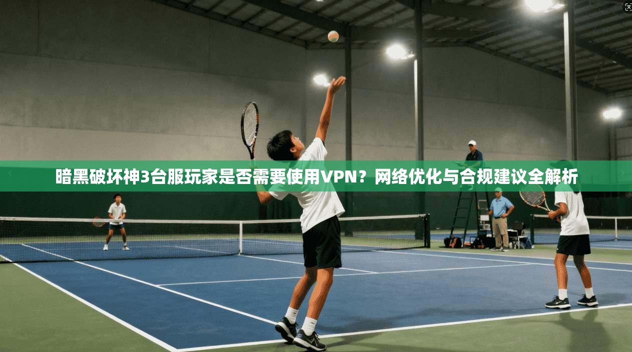 暗黑破坏神3台服玩家是否需要使用VPN？网络优化与合规建议全解析