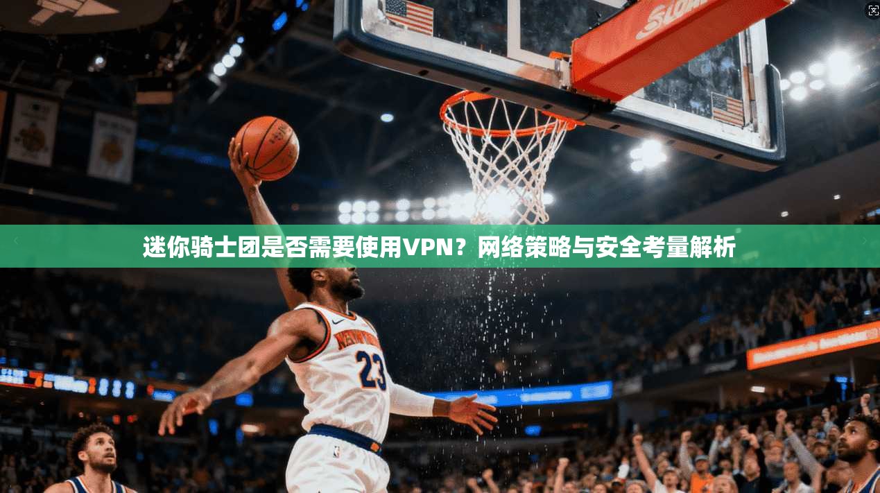 迷你骑士团是否需要使用VPN？网络策略与安全考量解析