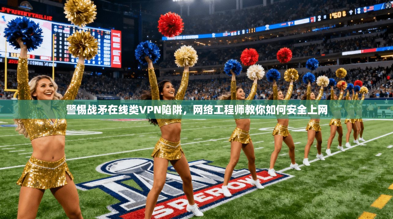 警惕战矛在线类VPN陷阱，网络工程师教你如何安全上网