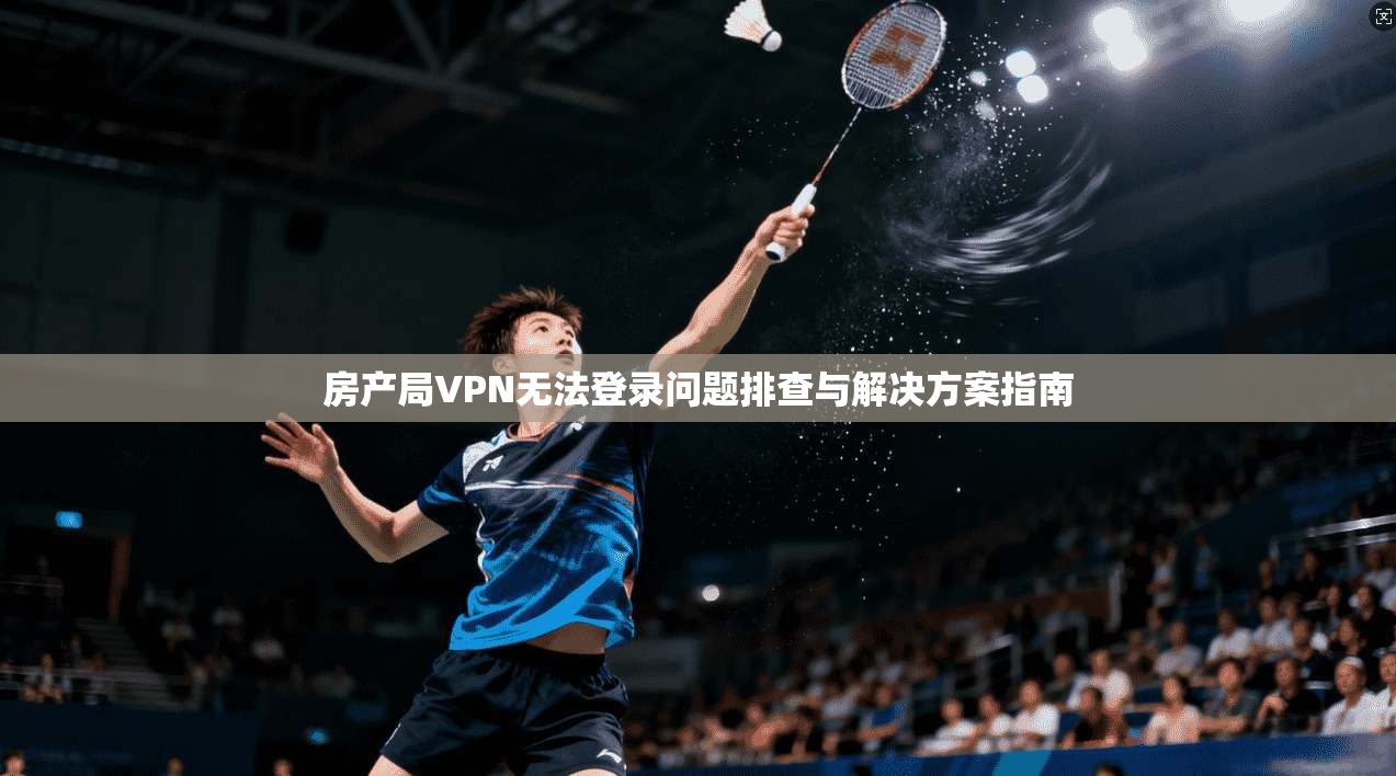 房产局VPN无法登录问题排查与解决方案指南 房产局VPN无法登录问题排查与解决方案指南