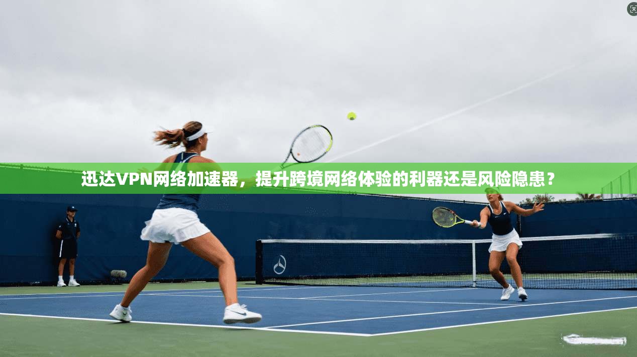 迅达VPN网络加速器，提升跨境网络体验的利器还是风险隐患？